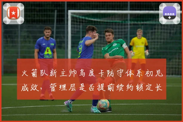 火箭队新主帅乌度卡防守体系初见成效，管理层是否提前续约锁定长期计划？