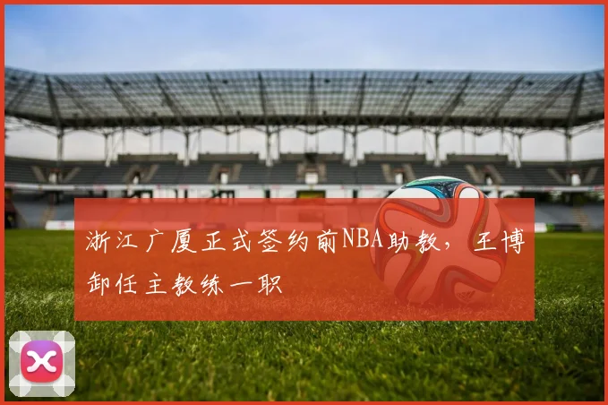 浙江广厦正式签约前NBA助教，王博卸任主教练一职