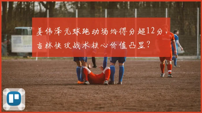 姜伟泽无球跑动场均得分超12分，吉林快攻战术核心价值凸显？